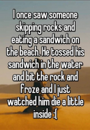 I once saw someone skipping rocks and eating a sandwich on the beach. He tossed his sandwich in the water and bit the rock and I froze and I just watched him die a little inside.jpg